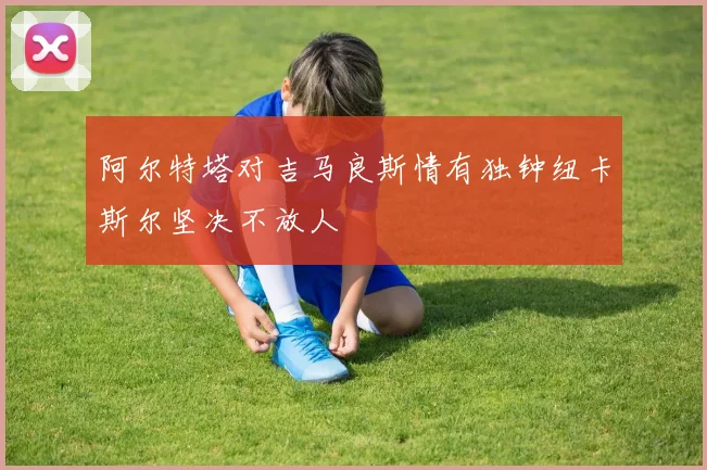 阿尔特塔对吉马良斯情有独钟纽卡斯尔坚决不放人