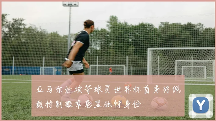 亚马尔杜埃等球员世界杯首秀将佩戴特制徽章彰显独特身份