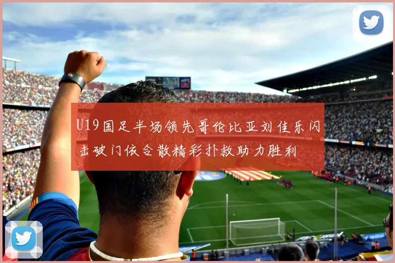 U19国足半场领先哥伦比亚刘佳乐闪击破门依合散精彩扑救助力胜利