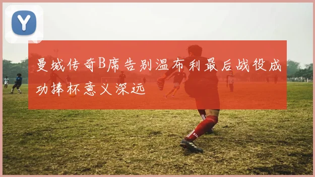 曼城传奇B席告别温布利最后战役成功捧杯意义深远