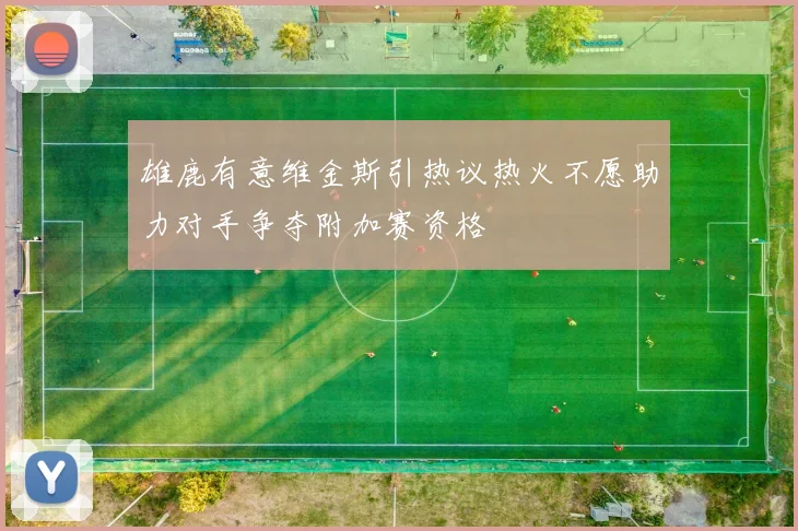 雄鹿有意维金斯引热议热火不愿助力对手争夺附加赛资格