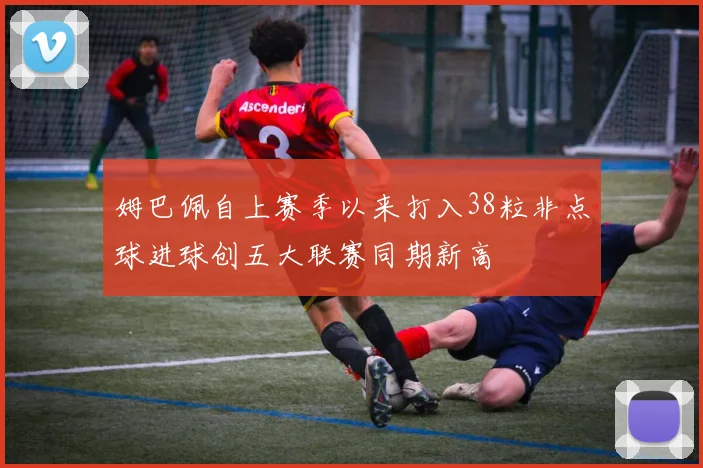 姆巴佩自上赛季以来打入38粒非点球进球创五大联赛同期新高