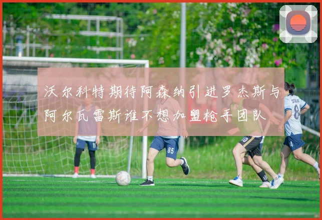 沃尔科特期待阿森纳引进罗杰斯与阿尔瓦雷斯谁不想加盟枪手团队