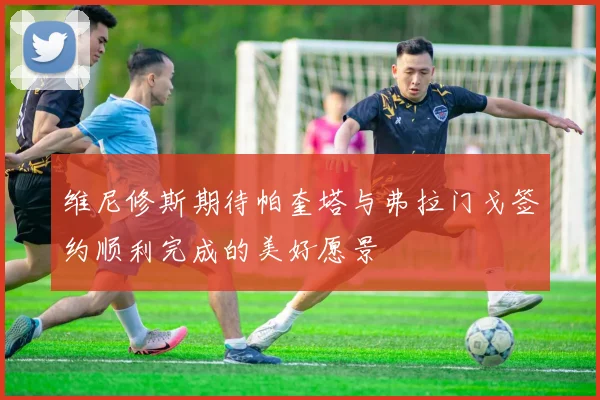 维尼修斯期待帕奎塔与弗拉门戈签约顺利完成的美好愿景