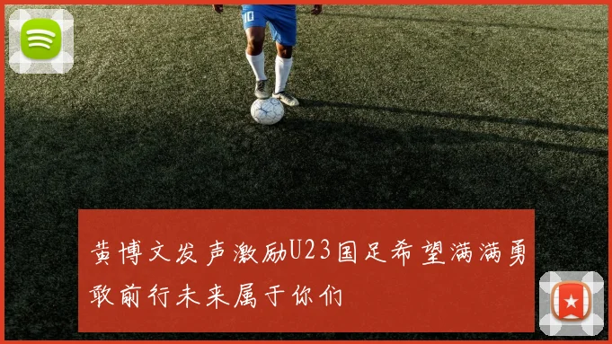 黄博文发声激励U23国足希望满满勇敢前行未来属于你们