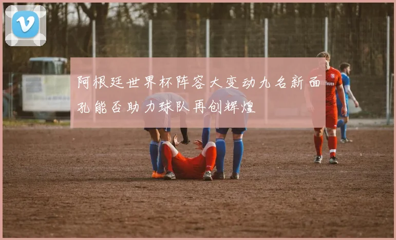阿根廷世界杯阵容大变动九名新面孔能否助力球队再创辉煌