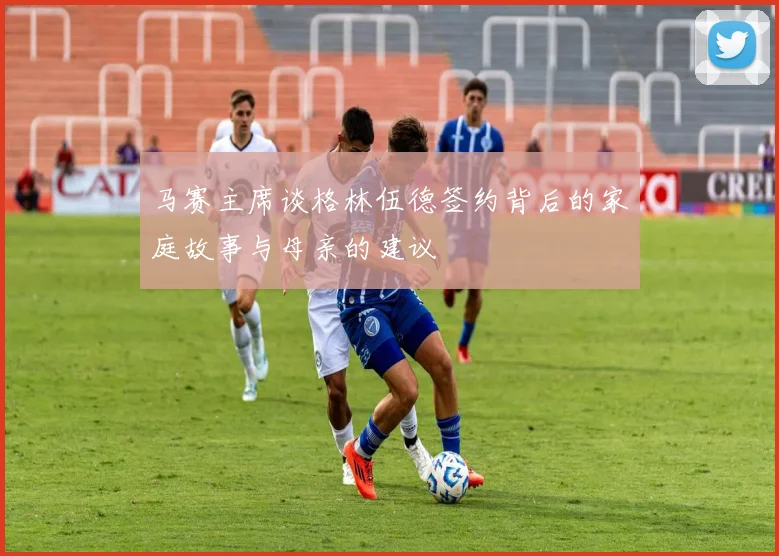 马赛主席谈格林伍德签约背后的家庭故事与母亲的建议