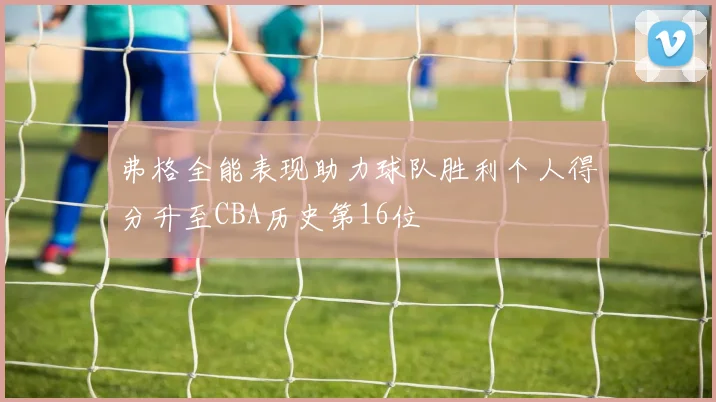 弗格全能表现助力球队胜利个人得分升至CBA历史第16位