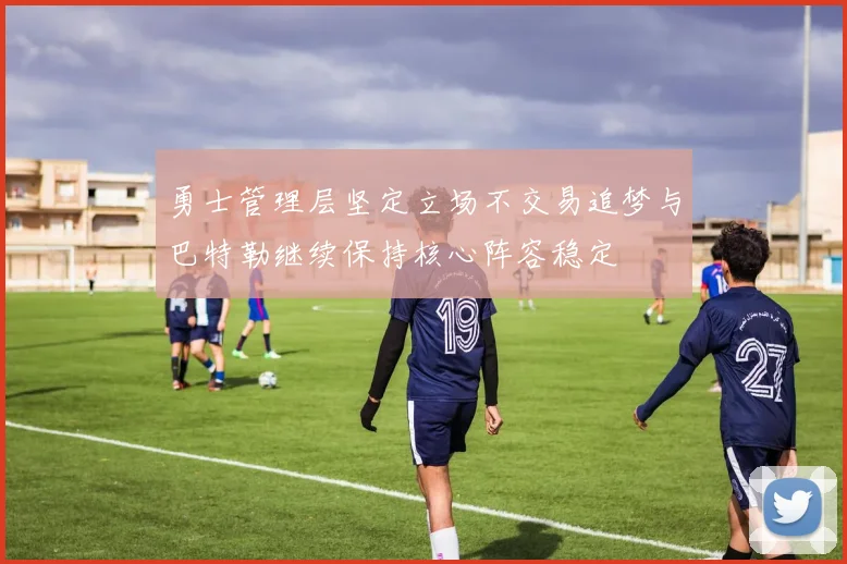 勇士管理层坚定立场不交易追梦与巴特勒继续保持核心阵容稳定