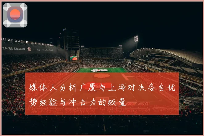 媒体人分析广厦与上海对决各自优势经验与冲击力的较量
