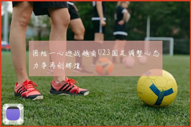 团结一心迎战越南U23国足调整心态力争再创辉煌