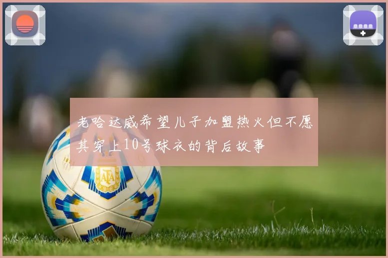 老哈达威希望儿子加盟热火但不愿其穿上10号球衣的背后故事