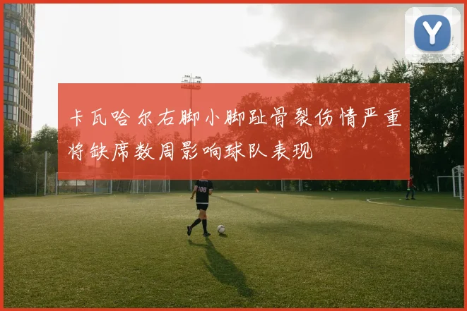 卡瓦哈尔右脚小脚趾骨裂伤情严重将缺席数周影响球队表现