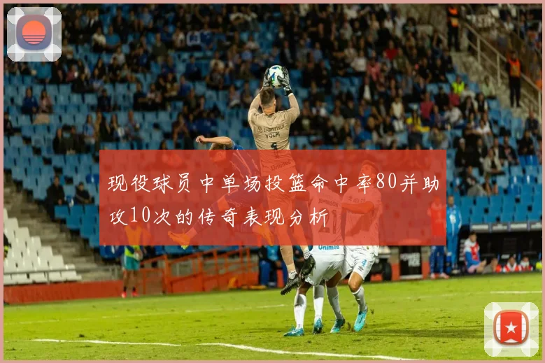 现役球员中单场投篮命中率80并助攻10次的传奇表现分析