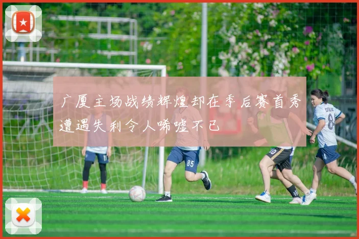 广厦主场战绩辉煌却在季后赛首秀遭遇失利令人唏嘘不已