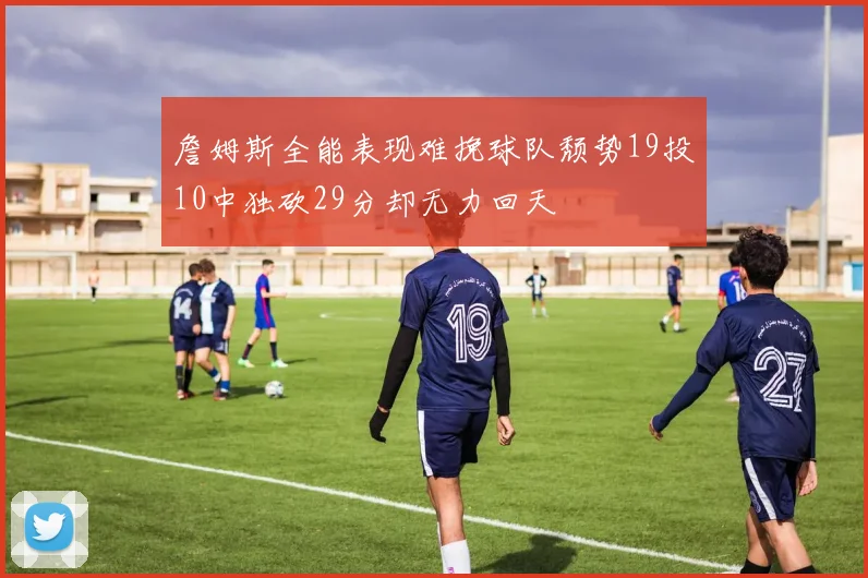 詹姆斯全能表现难挽球队颓势19投10中独砍29分却无力回天