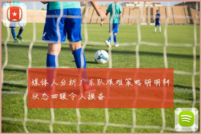 媒体人分析广东队艰难策略胡明轩状态回暖令人振奋