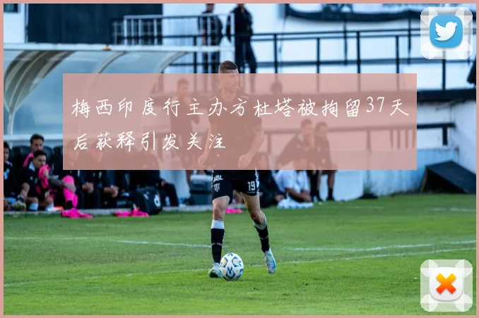 梅西印度行主办方杜塔被拘留37天后获释引发关注