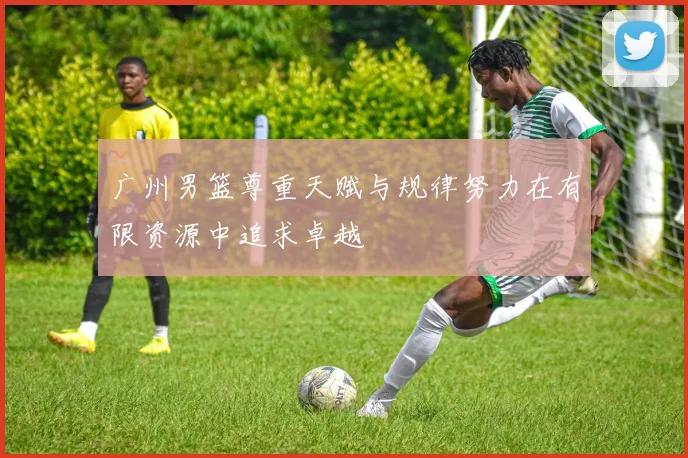 广州男篮尊重天赋与规律努力在有限资源中追求卓越