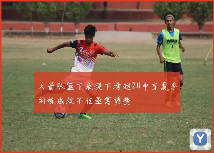 火箭队篮下表现下滑超20申京夏季训练成效不佳亟需调整