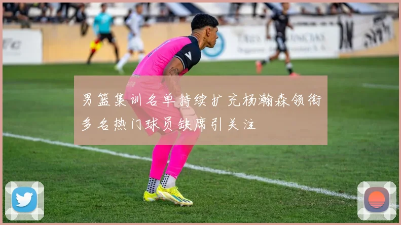男篮集训名单持续扩充杨瀚森领衔多名热门球员缺席引关注