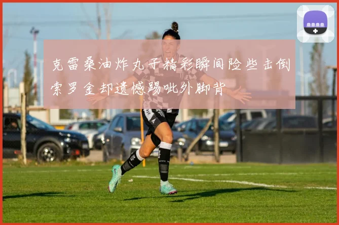 克雷桑油炸丸子精彩瞬间险些击倒索罗金却遗憾踢呲外脚背